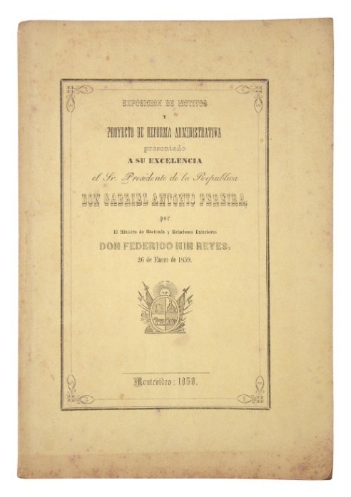 NIN REYES, FEDERICO. “Exposición de motivos y Proyecto de reforma administrativa presentado a Su Excelencia el Sr. Presidente de la República Don Gabriel Antonio Pereira, por el Ministro de Hacienda y Relaciones Exteriores Don Federico Nin Reyes”. Montevideo. 1859.
